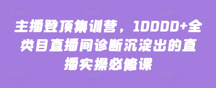 主播登顶集训营，10000+全类目直播间诊断沉淀出的直播实操必修课-观智斋电商课程站