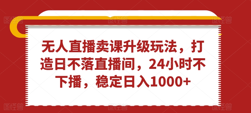 无人直播卖课升级玩法，打造日不落直播间，24小时不下播，稳定日入1000+【揭秘】-观智斋电商课程站