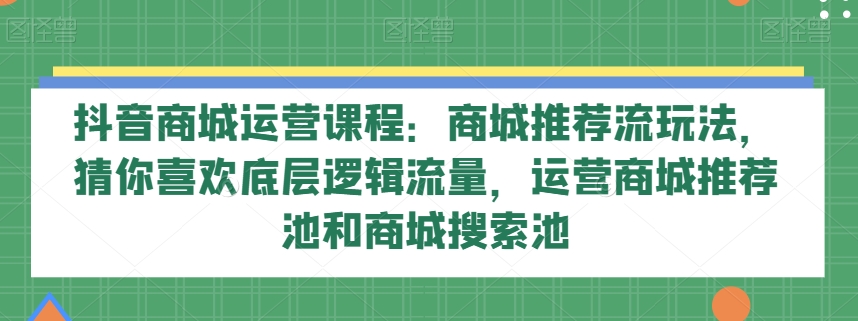 抖音商城运营课程：商城推荐流玩法，猜你喜欢底层逻辑流量，运营商城推荐池和商城搜索池-观智斋电商课程站
