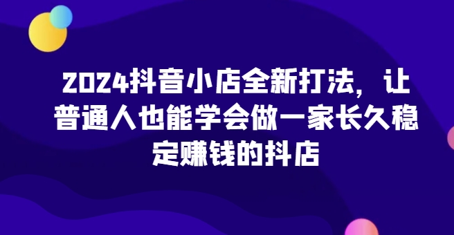 2024抖音小店全新打法，让普通人也能学会做一家长久稳定赚钱的抖店（更新）-观智斋电商课程站