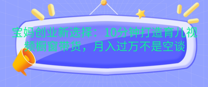 宝妈创业新选择：10分钟打造育儿视频橱窗带货，月入过W不是空谈【揭秘】-观智斋电商课程站
