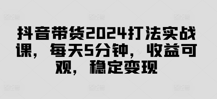 抖音带货2024打法实战课，每天5分钟，收益可观，稳定变现【揭秘】-观智斋电商课程站