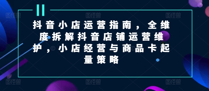 抖音小店运营指南，全维度拆解抖音店铺运营维护，小店经营与商品卡起量策略-观智斋电商课程站