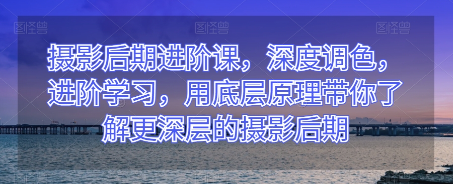 摄影后期进阶课，深度调色，进阶学习，用底层原理带你了解更深层的摄影后期-观智斋电商课程站
