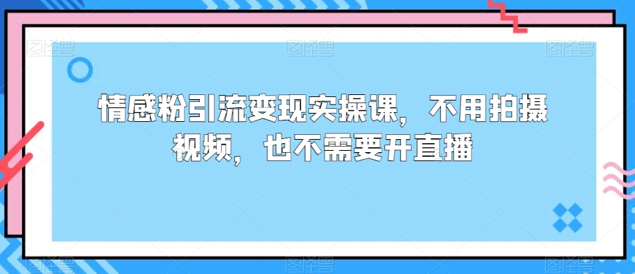 情感粉引流变现实操课，不用拍摄视频，也不需要开直播-观智斋电商课程站