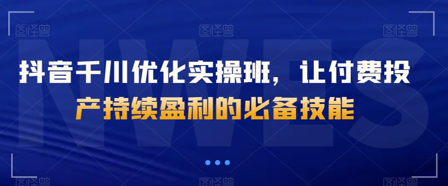 抖音千川优化实操班，让付费投产持续盈利的必备技能-观智斋电商课程站