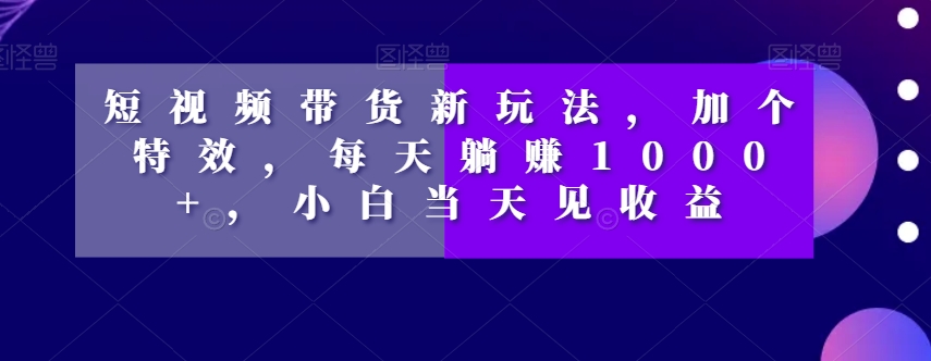 短视频带货新玩法，加个特效，每天躺赚1000+，小白当天见收益【揭秘】-观智斋电商课程站