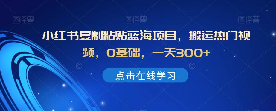 小红书复制粘贴蓝海项目，搬运热门视频，0基础，一天300+-观智斋电商课程站