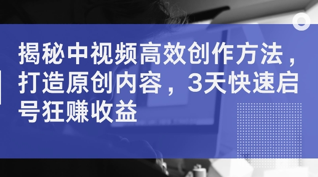 揭秘中视频高效创作方法，打造原创内容，3天快速启号狂赚收益【揭秘】-观智斋电商课程站