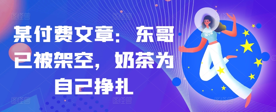 某付费文章：东哥已被架空，奶茶为自己挣扎!!-观智斋电商课程站