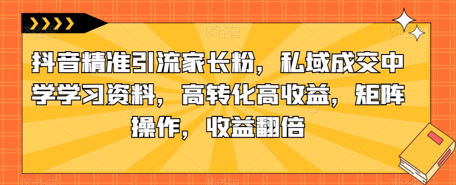 抖音精准引流家长粉，私域成交中学学习资料，高转化高收益，矩阵操作，收益翻倍【揭秘】-观智斋电商课程站