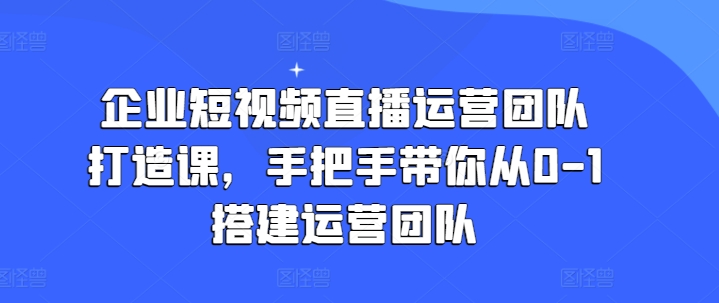 企业短视频直播运营团队打造课，手把手带你从0-1搭建运营团队-观智斋电商课程站
