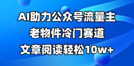 公众号流量主老物件冷门赛道，AI助力，文章阅读轻松10w+，全流程详细教程-观智斋电商课程站