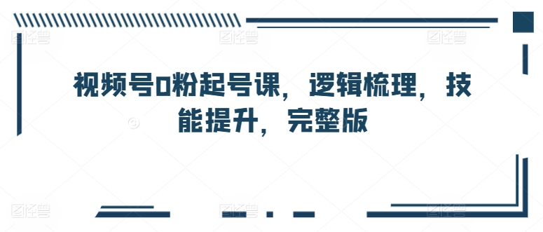 视频号0粉起号课，逻辑梳理，技能提升，完整版-观智斋电商课程站