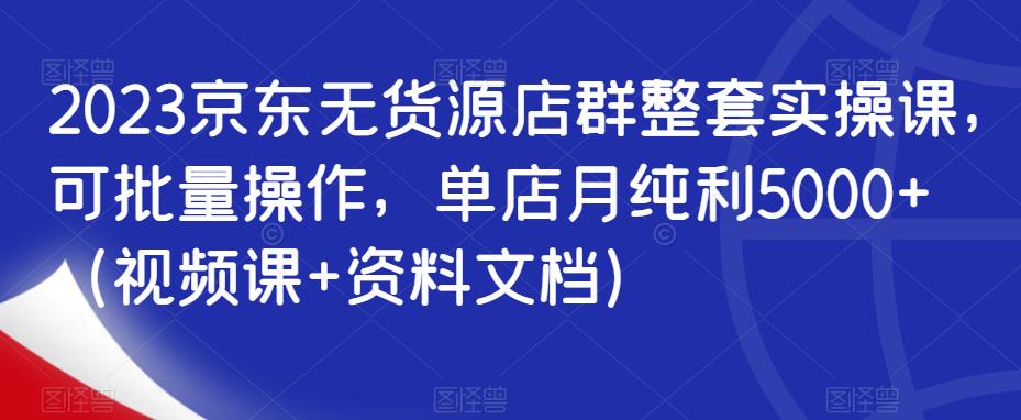 2023京东无货源店群整套实操课，可批量操作，单店月纯利5000+（视频课+资料文档）-观智斋电商课程站