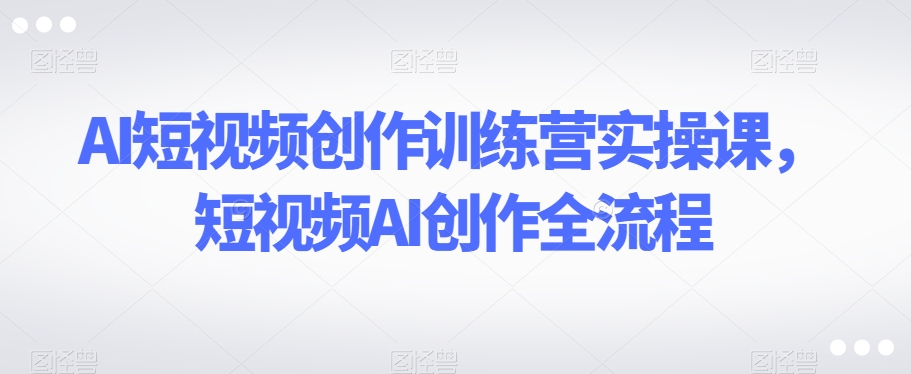 AI短视频创作训练营实操课，短视频AI创作全流程-观智斋电商课程站