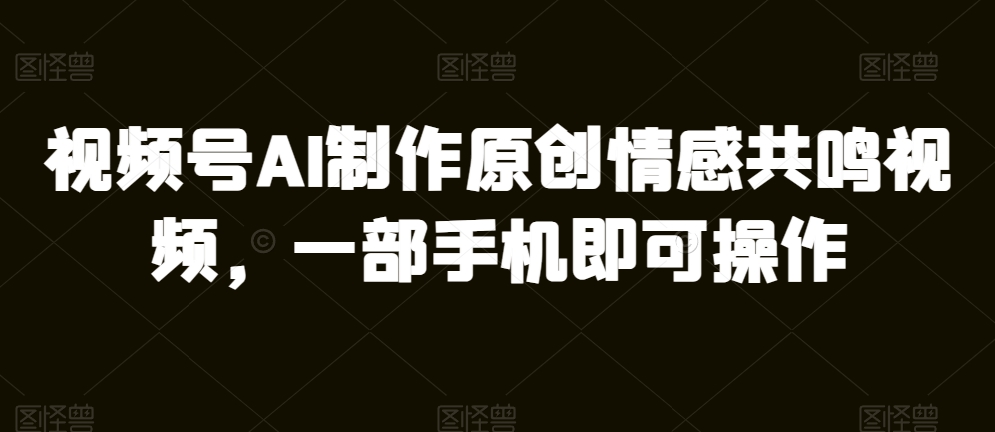 视频号AI制作原创情感共鸣视频，一部手机即可操作-观智斋电商课程站