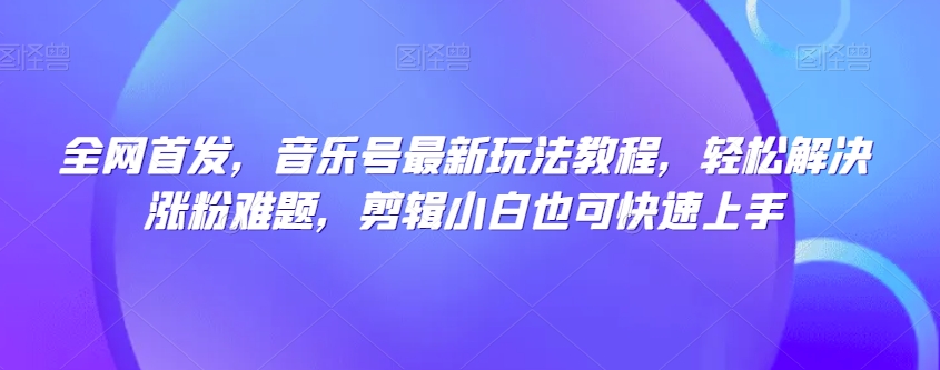 全网首发，音乐号最新玩法教程，轻松解决涨粉难题，剪辑小白也可快速上手-观智斋电商课程站