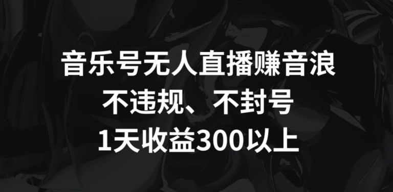 音乐号无人直播赚音浪，不违规、不封号，1天收益300+【揭秘】-观智斋电商课程站