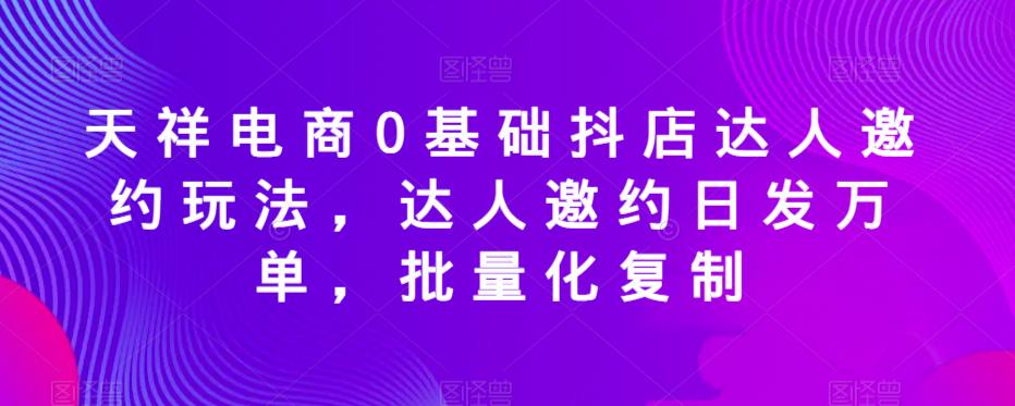 天祥电商0基础抖店达人邀约玩法，达人邀约日发万单，批量化复制-观智斋电商课程站