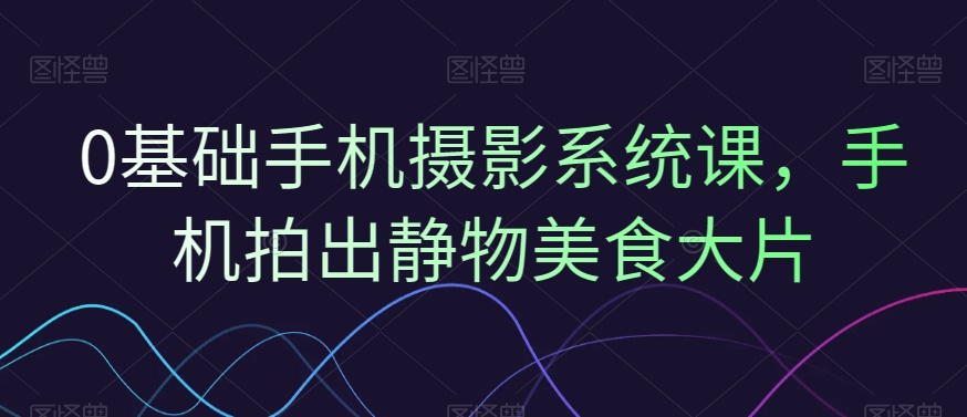 0基础手机摄影系统课，手机拍出静物美食大片-观智斋电商课程站