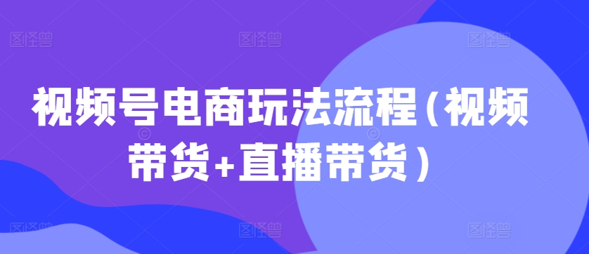视频号电商玩法流程，视频带货+直播带货【更新2025年1月】-观智斋电商课程站