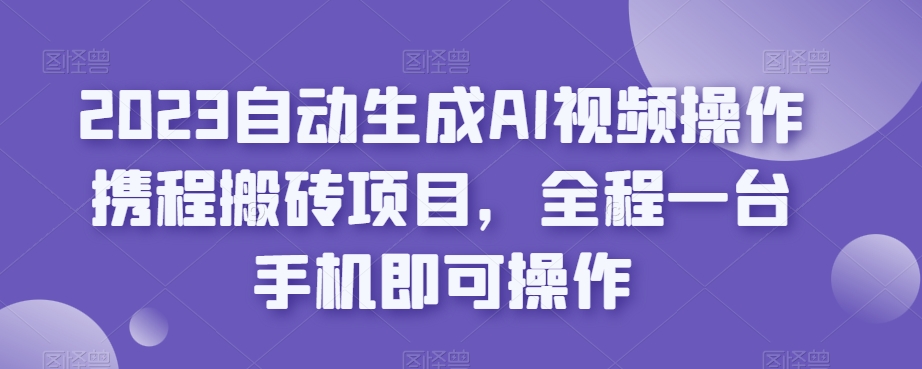 2023自动生成AI视频操作携程搬砖项目，全程一台手机即可操作-观智斋电商课程站