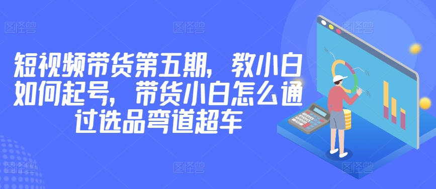 价值2980短视频带货第五期，教小白如何起号，带货小白怎么通过选品弯道超车-观智斋电商课程站