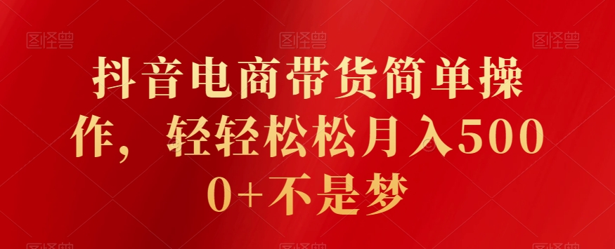 抖音电商带货简单操作，轻轻松松月入5000+不是梦-观智斋电商课程站