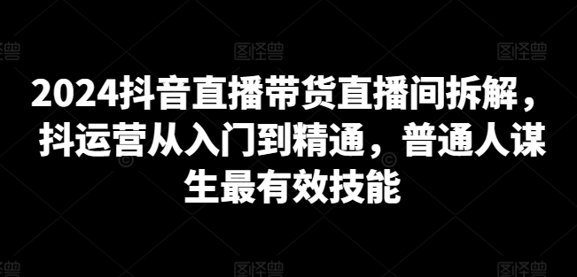 2024抖音直播带货直播间拆解，抖运营从入门到精通，普通人谋生最有效技能-观智斋电商课程站
