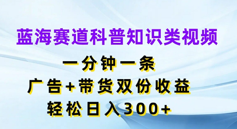 蓝海赛道科普知识类视频，一分钟一条，广告+带货双份收益，轻松日入300+【揭秘】-观智斋电商课程站