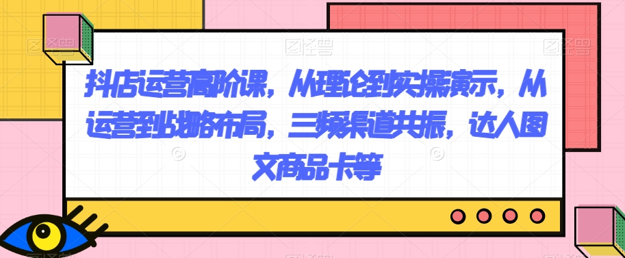 抖店运营高阶课，从理论到实操演示，从运营到战略布局，三频渠道共振，达人图文商品卡等-观智斋电商课程站