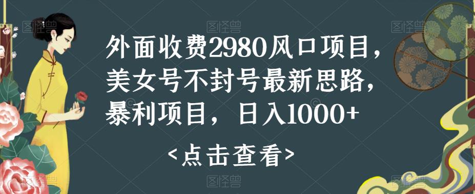 外面收费2980风口项目，美女号不封号最新思路，暴利项目，日入1000+-观智斋电商课程站