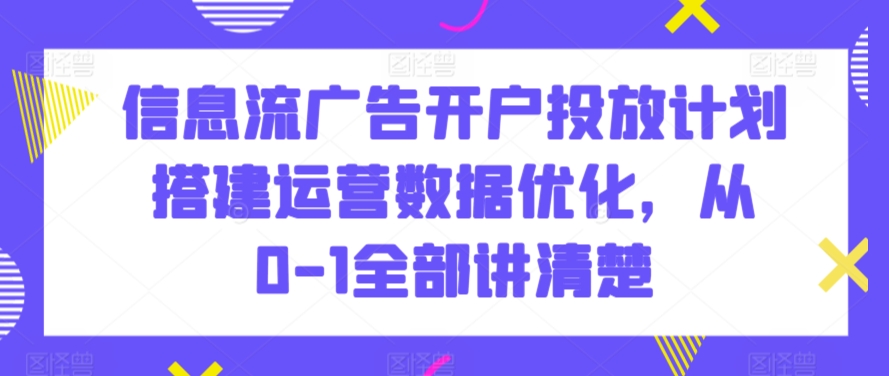 信息流广告开户投放计划搭建运营数据优化，从0-1全部讲清楚-观智斋电商课程站