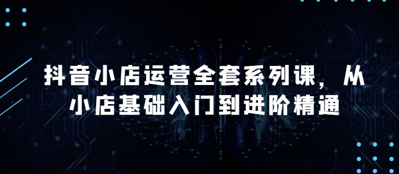 抖音小店运营全套系列课，全新升级，从小店基础入门到进阶精通，系统掌握月销百万小店的核心秘密-观智斋电商课程站