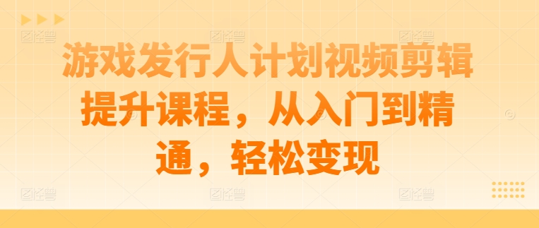 游戏发行人计划视频剪辑提升课程，从入门到精通，轻松变现-观智斋电商课程站