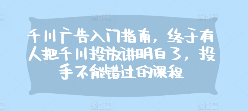 千川广告入门指南，终于有人把千川投放讲明白了，投手不能错过的课程-观智斋电商课程站
